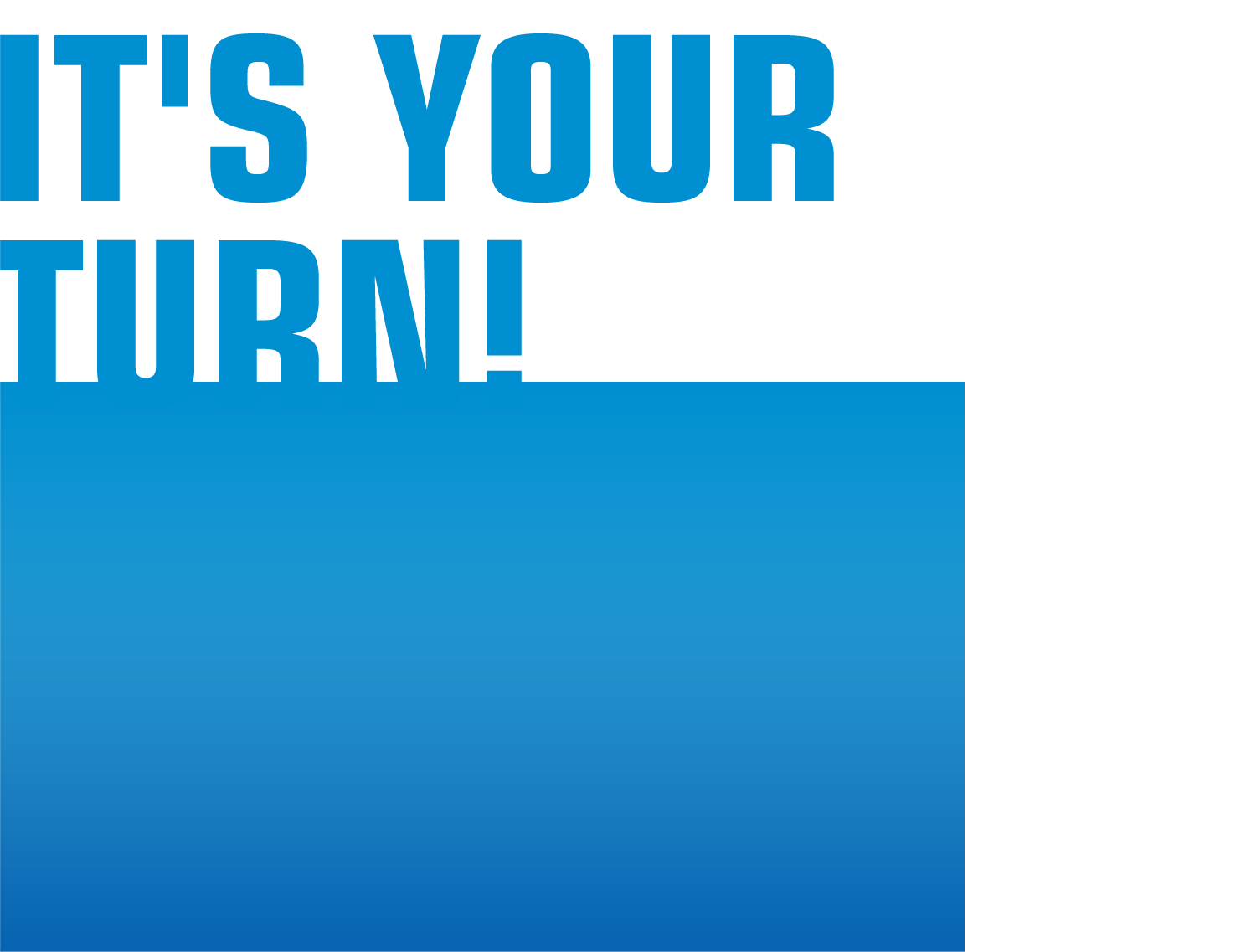 IT'S YOUR TURN!